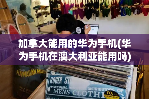 加拿大能用的华为手机(华为手机在澳大利亚能用吗)