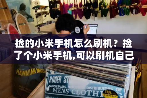 捡的小米手机怎么刷机？捡了个小米手机,可以刷机自己用吗-第1张图片-星选测评