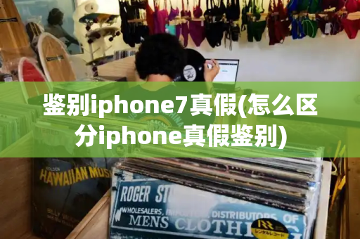 鉴别iphone7真假(怎么区分iphone真假鉴别)