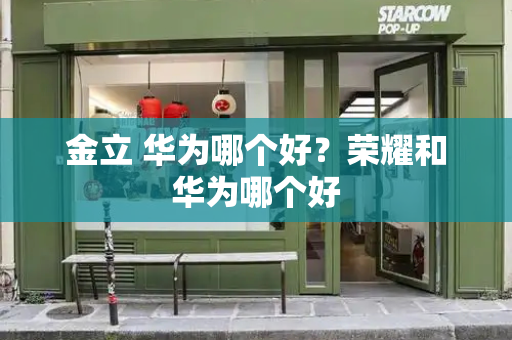 金立 华为哪个好？荣耀和华为哪个好