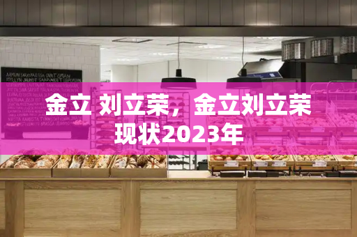 金立 刘立荣，金立刘立荣现状2023年-第1张图片-星选测评
