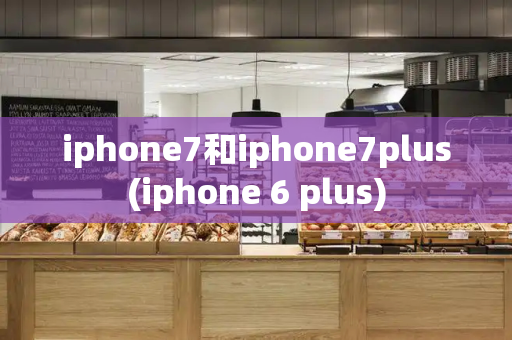 iphone7和iphone7plus(iphone 6 plus)-第1张图片-星选测评