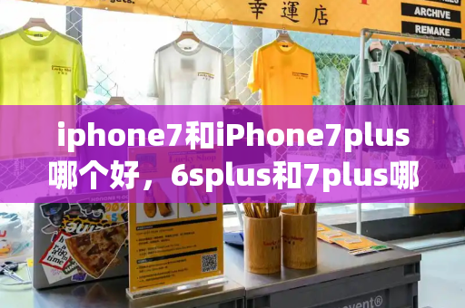 iphone7和iPhone7plus哪个好，6splus和7plus哪个好用