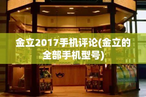 金立2017手机评论(金立的全部手机型号)