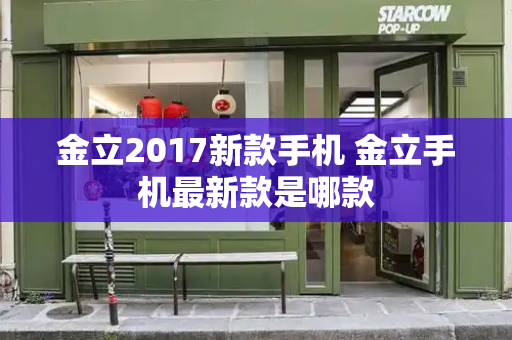 金立2017新款手机 金立手机最新款是哪款-第1张图片-星选测评