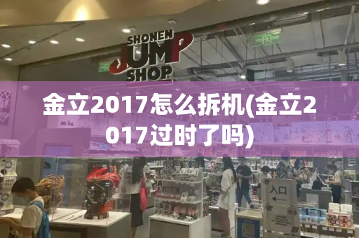 金立2017怎么拆机(金立2017过时了吗)