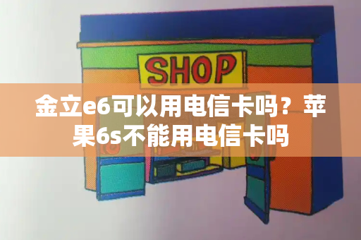 金立e6可以用电信卡吗？苹果6s不能用电信卡吗-第1张图片-星选测评