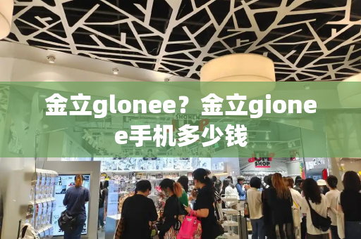 金立glonee？金立gionee手机多少钱