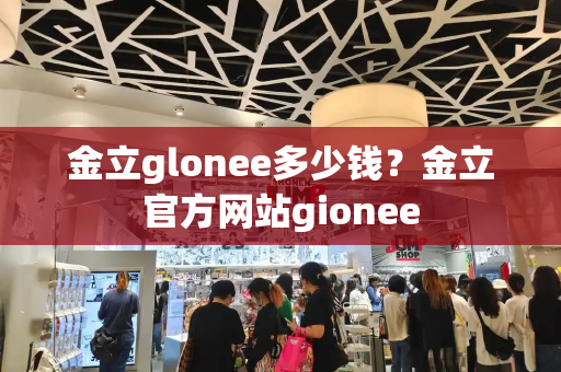 金立glonee多少钱？金立官方网站gionee-第1张图片-星选测评