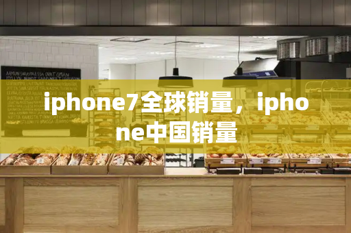 iphone7全球销量，iphone中国销量