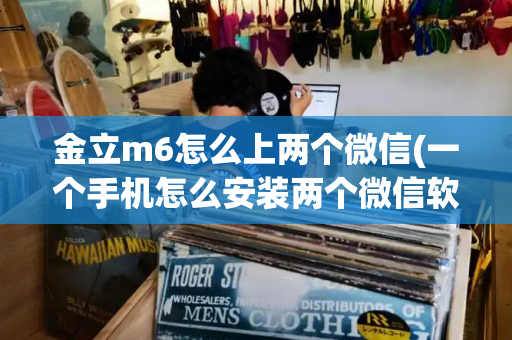 金立m6怎么上两个微信(一个手机怎么安装两个微信软件)