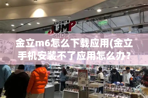 金立m6怎么下载应用(金立手机安装不了应用怎么办？)