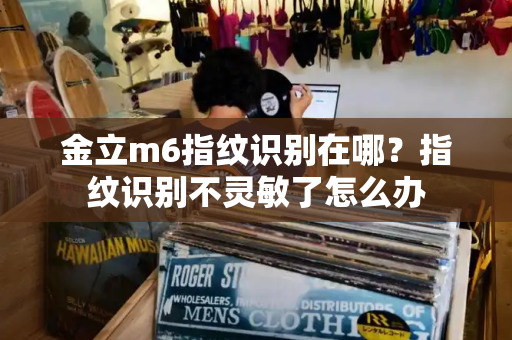 金立m6指纹识别在哪？指纹识别不灵敏了怎么办