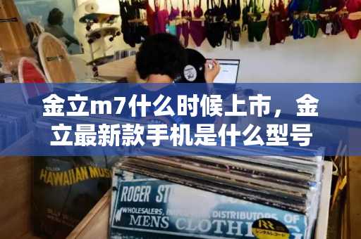 金立m7什么时候上市，金立最新款手机是什么型号