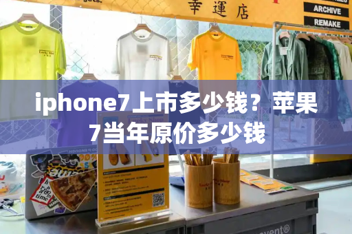 iphone7上市多少钱？苹果7当年原价多少钱