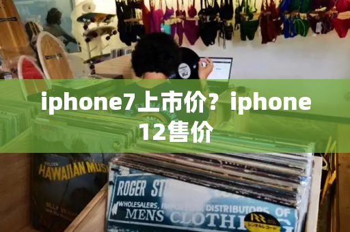 iphone7上市价？iphone12售价