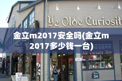 金立m2017安全吗(金立m2017多少钱一台)
