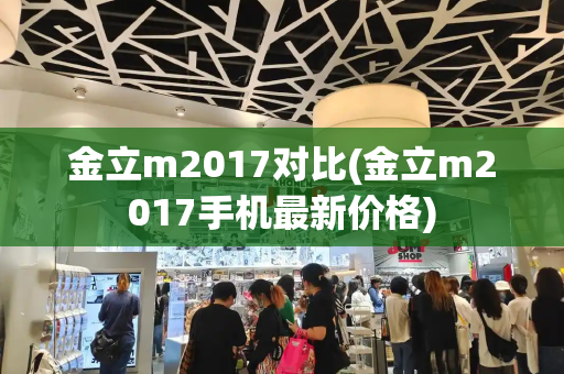 金立m2017对比(金立m2017手机最新价格)-第1张图片-星选测评