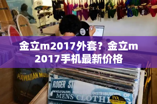 金立m2017外套？金立m2017手机最新价格