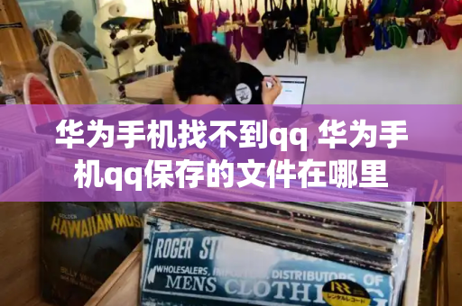华为手机找不到qq 华为手机qq保存的文件在哪里-第1张图片-星选测评