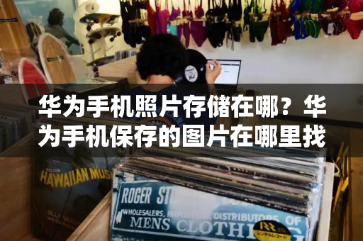 华为手机照片存储在哪？华为手机保存的图片在哪里找-第1张图片-星选测评
