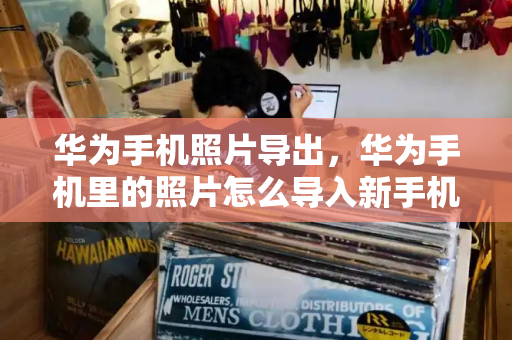 华为手机照片导出，华为手机里的照片怎么导入新手机
