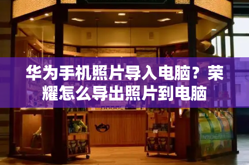 华为手机照片导入电脑？荣耀怎么导出照片到电脑