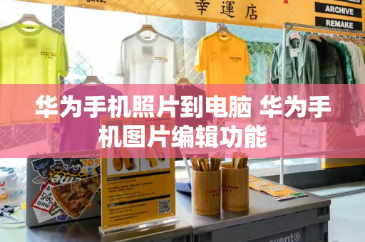 华为手机照片到电脑 华为手机图片编辑功能