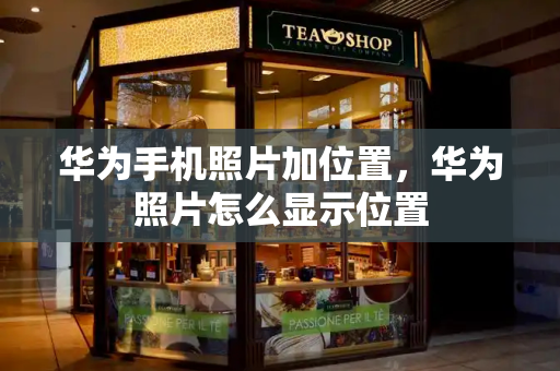 华为手机照片加位置，华为照片怎么显示位置