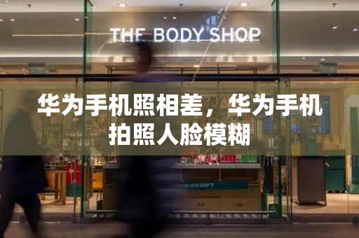 华为手机照相差，华为手机拍照人脸模糊