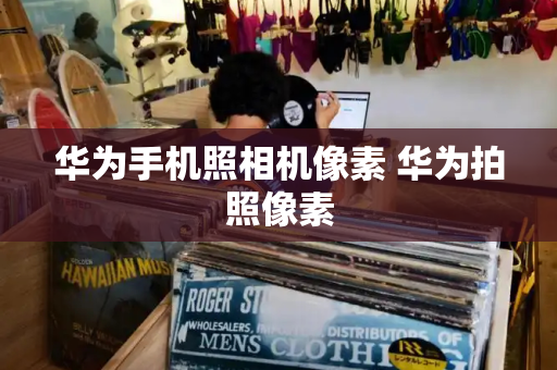 华为手机照相机像素 华为拍照像素