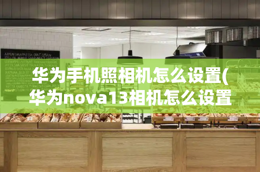 华为手机照相机怎么设置(华为nova13相机怎么设置)