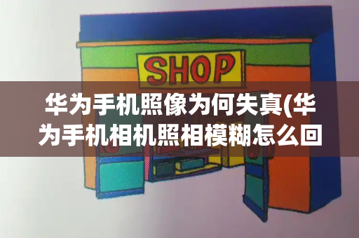 华为手机照像为何失真(华为手机相机照相模糊怎么回事)