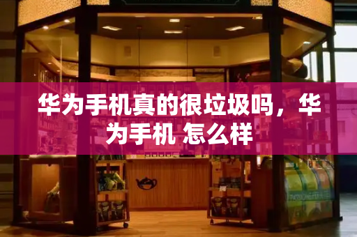 华为手机真的很垃圾吗，华为手机 怎么样