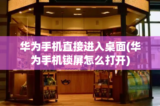 华为手机直接进入桌面(华为手机锁屏怎么打开)