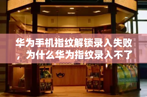 华为手机指纹解锁录入失败，为什么华为指纹录入不了
