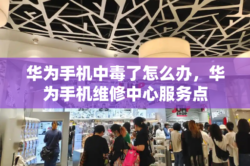 华为手机中毒了怎么办，华为手机维修中心服务点