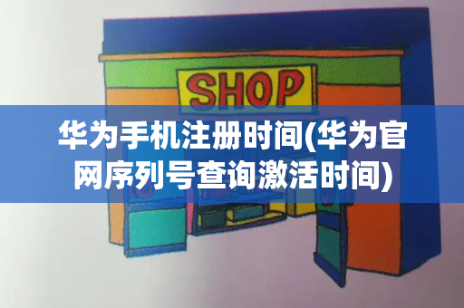 华为手机注册时间(华为官网序列号查询激活时间)