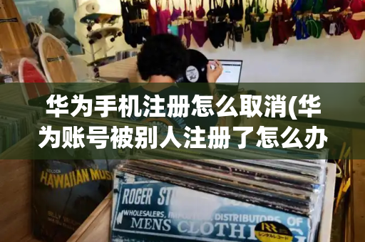 华为手机注册怎么取消(华为账号被别人注册了怎么办)