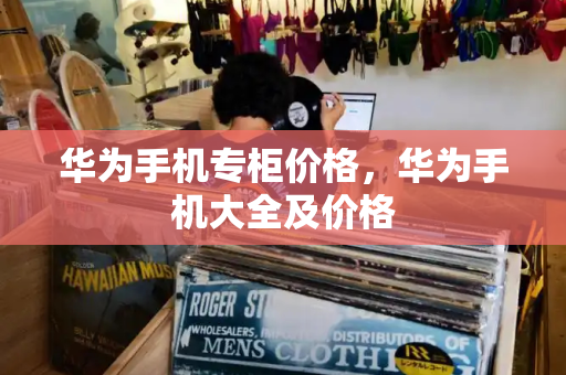 华为手机专柜价格，华为手机大全及价格