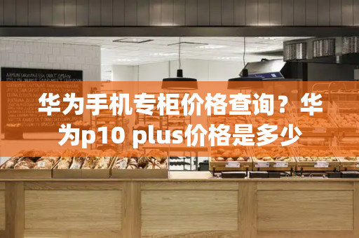 华为手机专柜价格查询？华为p10 plus价格是多少-第1张图片-星选测评