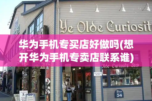 华为手机专买店好做吗(想开华为手机专卖店联系谁)