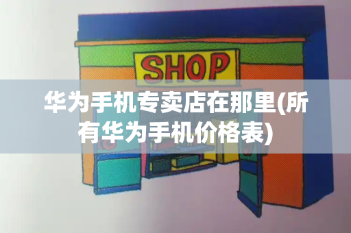 华为手机专卖店在那里(所有华为手机价格表)