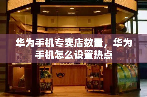 华为手机专卖店数量，华为手机怎么设置热点
