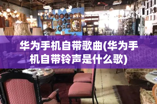 华为手机自带歌曲(华为手机自带铃声是什么歌)