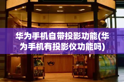 华为手机自带投影功能(华为手机有投影仪功能吗)
