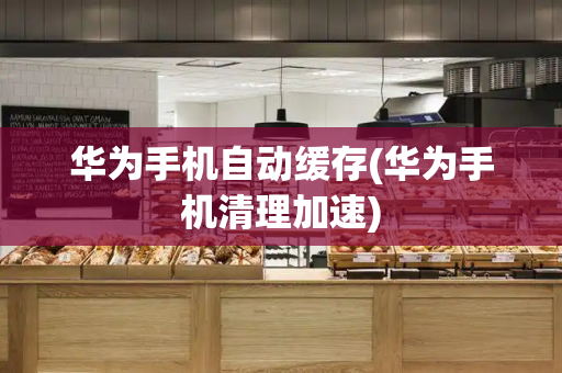 华为手机自动缓存(华为手机清理加速)