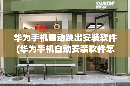 华为手机自动跳出安装软件(华为手机自动安装软件怎么关闭)