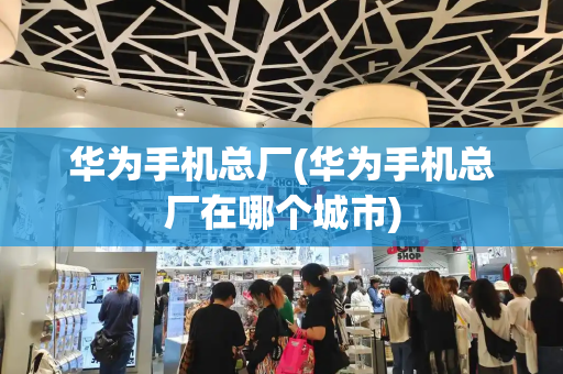 华为手机总厂(华为手机总厂在哪个城市)