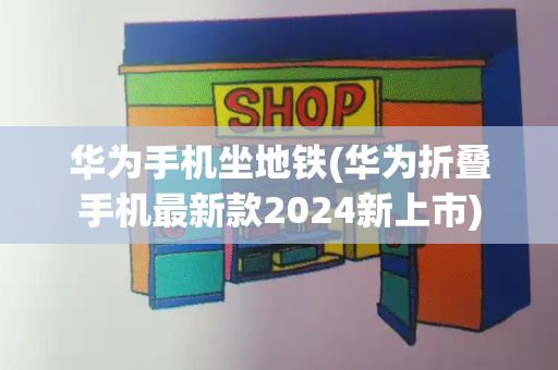 华为手机坐地铁(华为折叠手机最新款2024新上市)